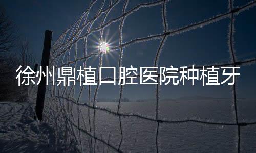 徐州鼎植口腔醫(yī)院種植牙技術(shù)好嗎?好,謝正新醫(yī)生種牙很靠譜