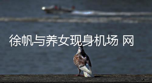 徐帆與養(yǎng)女現(xiàn)身機場 網(wǎng)友：牙該整了