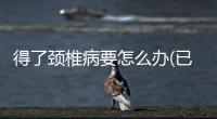 得了頸椎病要怎么辦(已經(jīng)得了頸椎病怎么辦)