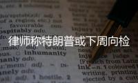 律師稱特朗普或下周向檢方自首 將成美國(guó)歷史第一人！