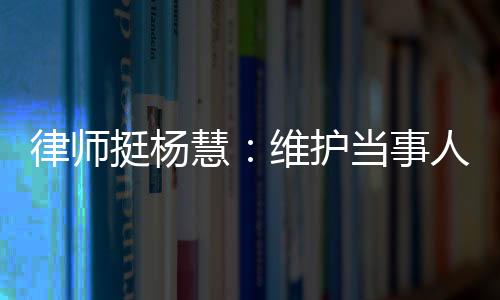 律師挺楊慧：維護(hù)當(dāng)事人權(quán)益是我們的責(zé)任