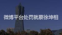 微博平臺(tái)處罰就蔡徐坤相關(guān)報(bào)道干擾媒體的賬號(hào)