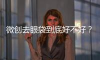 微創去眼袋到底好不好？微創去眼袋效果怎么樣？