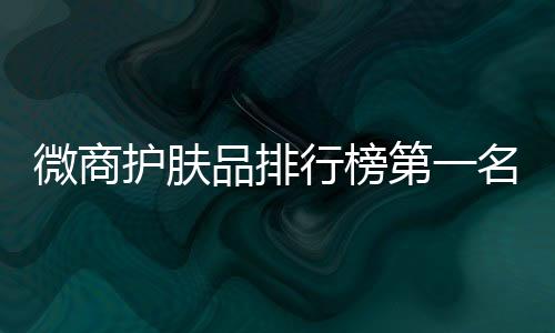 微商護膚品排行榜第一名（微商護膚品排行榜）