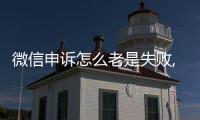 微信申訴怎么老是失敗,有解決的辦法嗎?趕緊點開看