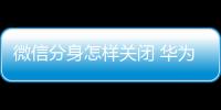 微信分身怎樣關(guān)閉 華為（華為手機(jī)如何關(guān)閉微信應(yīng)用分身）