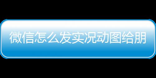 微信怎么發(fā)實(shí)況動(dòng)圖給朋友微信怎么發(fā)實(shí)況