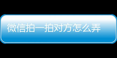 微信拍一拍對方怎么弄 微信拍一拍功能在哪有什么用