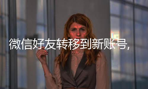 微信好友轉移到新賬號,舊賬號還有好友嗎?（微信好友轉移到新賬號）
