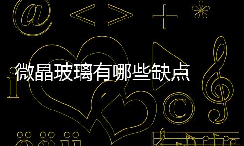 微晶玻璃有哪些缺點  微晶玻璃跟普通玻璃陶瓷相比有哪些優點,行業資訊