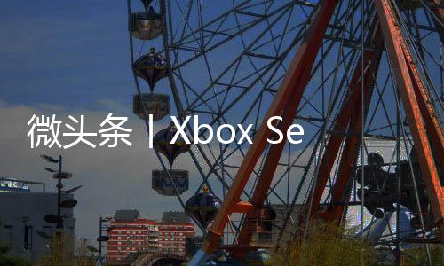微頭條丨Xbox Series S在日銷量再次超過PS5 未來將推出更多原創日本游戲