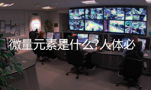 微量元素是什么?人體必需的14種微量元素有哪些（從哪獲取）