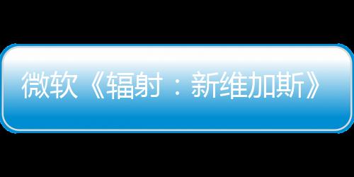 微軟《輻射：新維加斯》續作還在“早期討論”階段