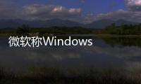 微軟稱Windows 10 21H2版已向所有人開(kāi)放