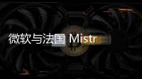 微軟與法國 Mistral AI聯手，拓展生成式人工智能領域