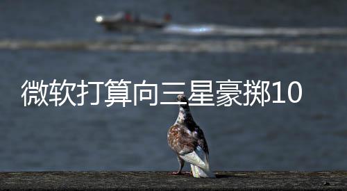 微軟打算向三星豪擲10億美元請繼續做WindowsPhone吧