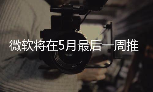 微軟將在5月最后一周推送Win10 5月更新正式版！