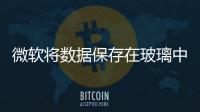 微軟將數據保存在玻璃中 可以安全地存儲數千年,國際動態
