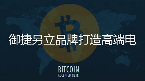 御捷另立品牌打造高端電動車 目標遠大