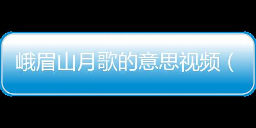 峨眉山月歌的意思視頻（峨眉山月歌的意思）