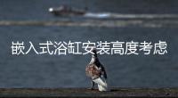 嵌入式浴缸安裝高度考慮因素