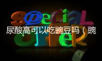 尿酸高可以吃豌豆嗎（豌豆尖嘌呤含量高嗎）