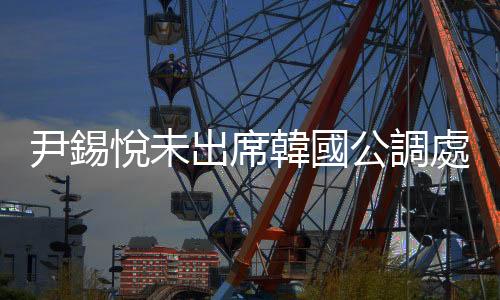 尹錫悅未出席韓國公調處的第三次傳喚調查