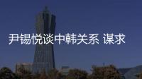 尹錫悅談中韓關(guān)系 謀求相互尊重與共同利益