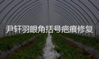 尹軒羽眼角括號疤痕修復實例公開,尹軒羽內眼角疤痕修復好價格2萬起