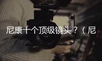 尼康十個頂級鏡頭？（尼康十大良心鏡頭）