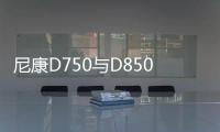 尼康D750與D850對比 尼康 佳能 索尼的選擇和取舍