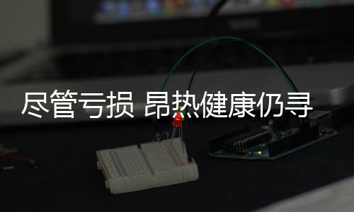 盡管虧損 昂熱健康仍尋求10億美元的首次公開募股