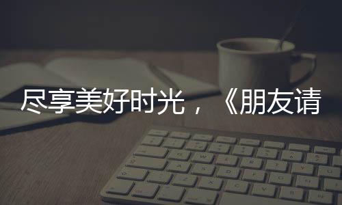 盡享美好時光，《朋友請聽好》讓何炅重遇不一樣的易烊千璽！