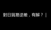 對日貿(mào)易逆差，有解？｜天下雜誌