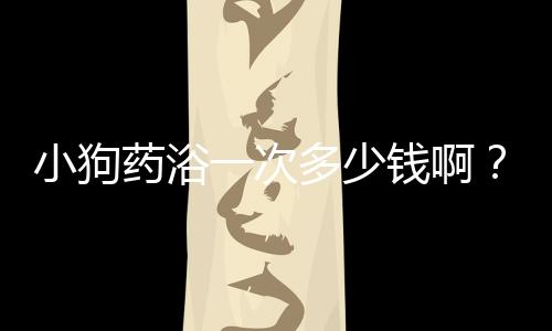 小狗藥浴一次多少錢啊？小狗做藥浴多少錢