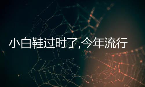 小白鞋過時了,今年流行什么鞋（今年流行什么鞋）