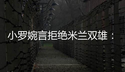 小羅婉言拒絕米蘭雙雄：很感謝，但是抱歉