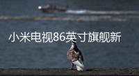 小米電視86英寸旗艦新品上線 支持120Hz MEMC運動補償