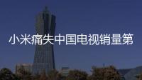 小米痛失中國電視銷量第一：就差了一點點