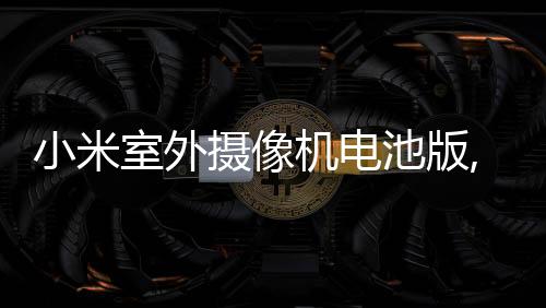 小米室外攝像機電池版,新晉家門口的守護神