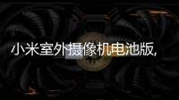 小米室外攝像機電池版,新晉家門口的守護神