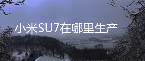 小米SU7在哪里生產