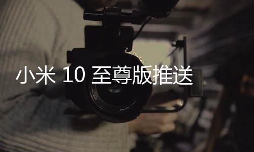 小米 10 至尊版推送 MIUI 12.0.13 穩定版更新，妙享跨屏協作