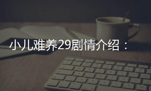 小兒難養29劇情介紹：小兒難養第29集劇情【風尚娛樂網】風尚中國網