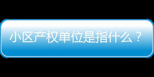 小區產權單位是指什么？什么叫產權單位？別把概念搞混淆了！