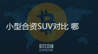 小型合資SUV對比 哪款車是你中意的對象？