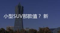 小型SUV那款值？ 新一代ix25/繽智/探影