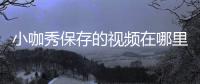 小咖秀保存的視頻在哪里？小咖秀視頻保存地址詳細介紹
