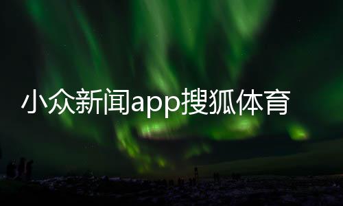 小眾新聞app搜狐體育比賽2023最新的新聞