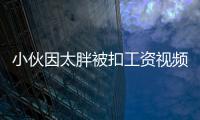 小伙因太胖被扣工資視頻（小伙因太胖被扣工資）